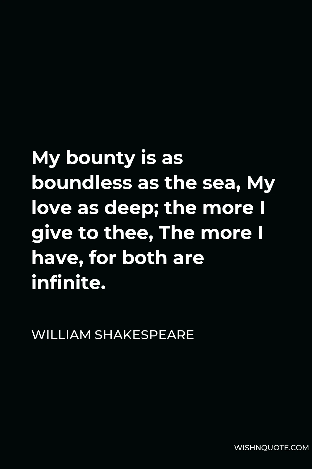 William Shakespeare Quote - My bounty is as boundless as the sea, My love as deep; the more I give to thee, The more I have, for both are infinite.