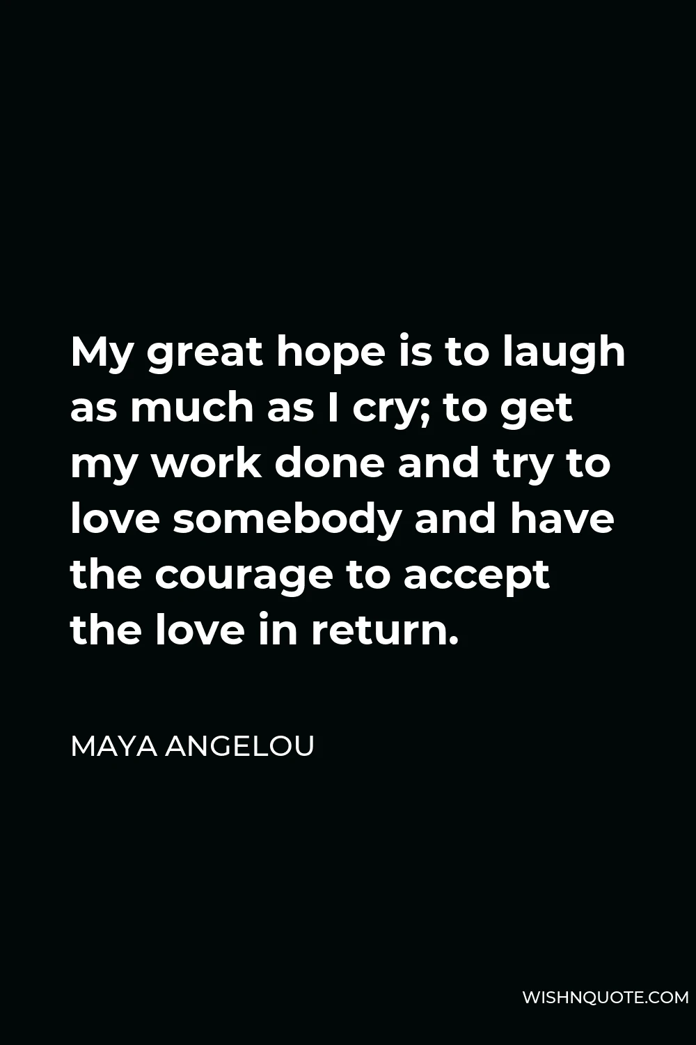 Maya Angelou Quote - My great hope is to laugh as much as I cry; to get my work done and try to love somebody and have the courage to accept the love in return.