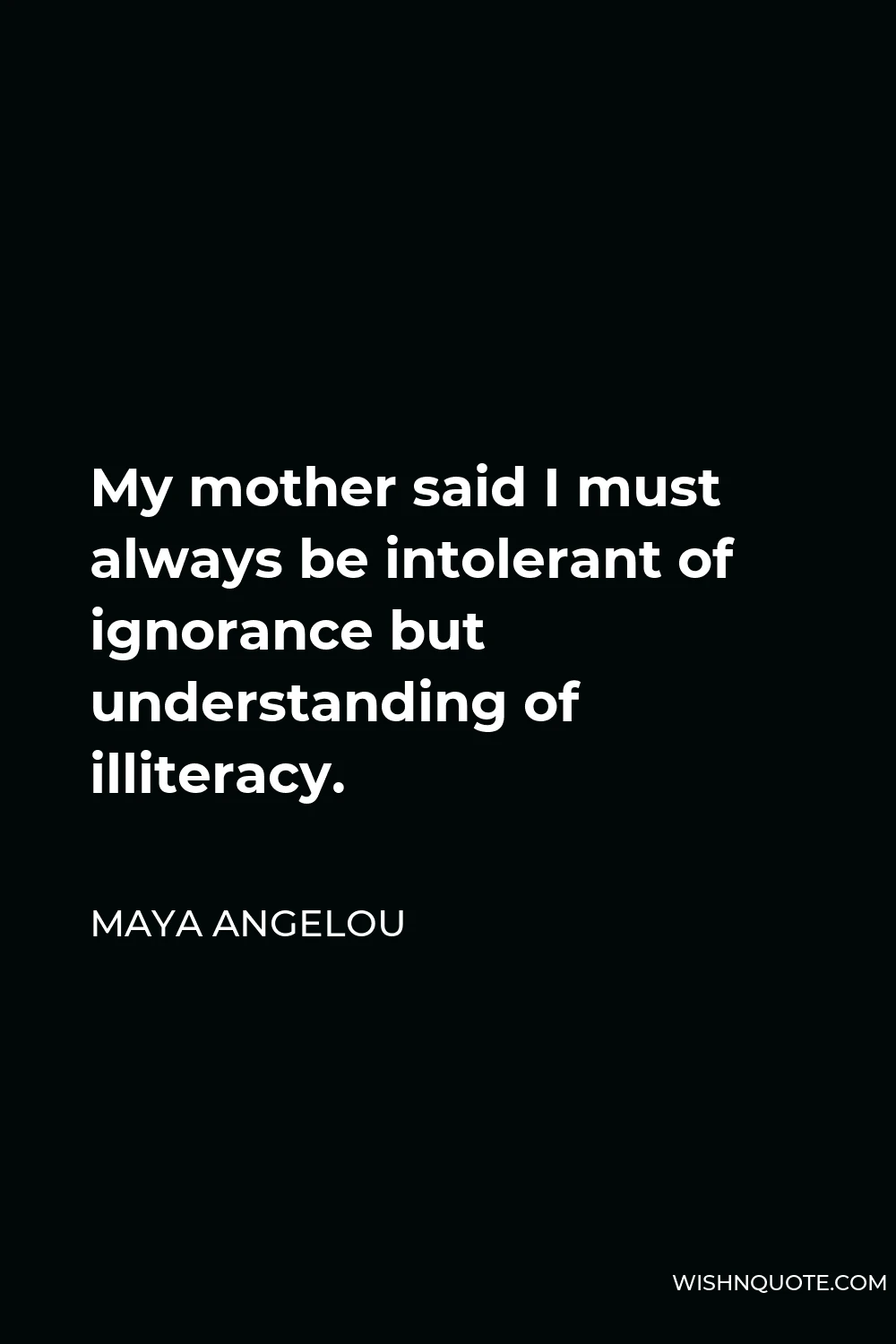 Maya Angelou Quote - My mother said I must always be intolerant of ignorance but understanding of illiteracy.