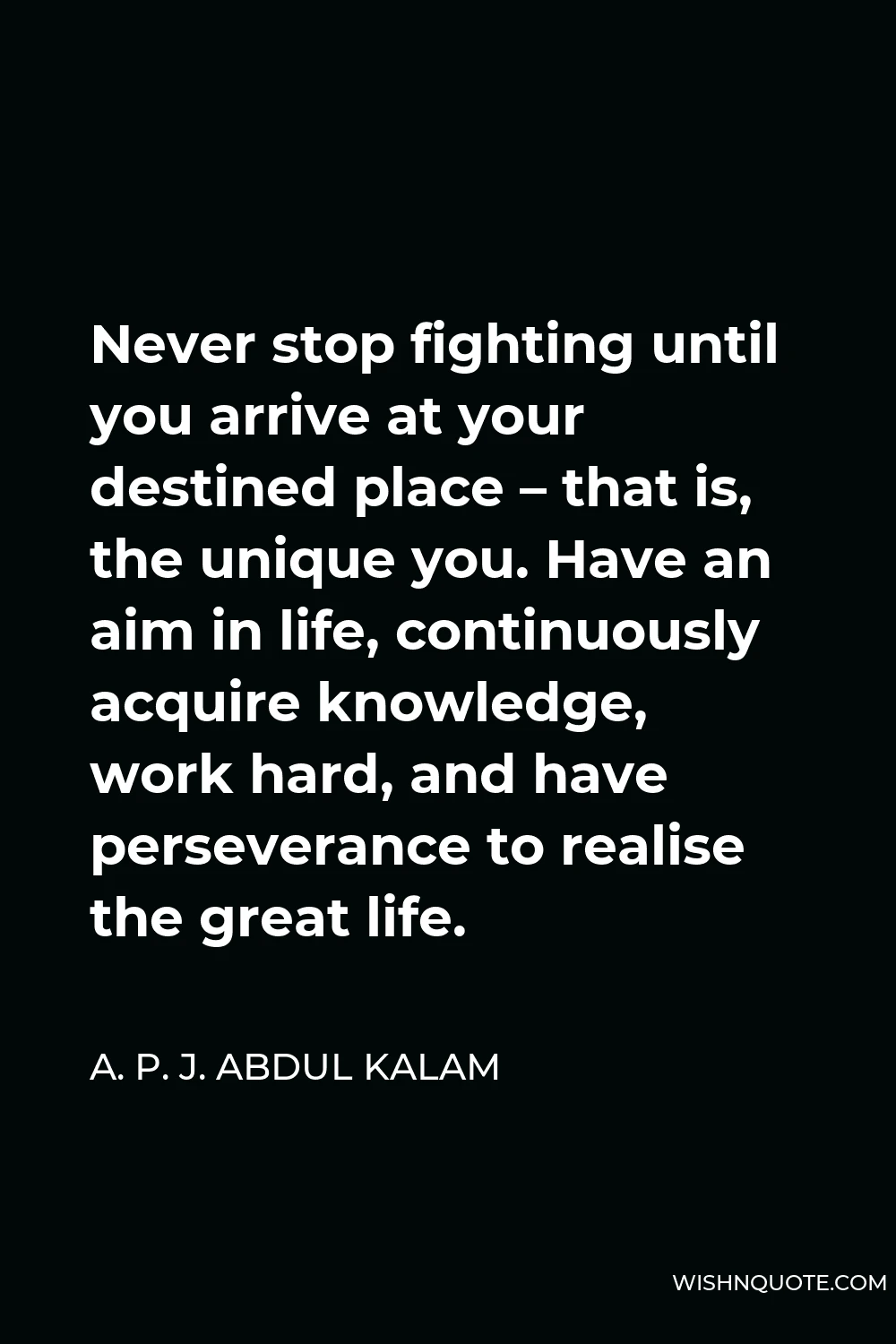 A. P. J. Abdul Kalam Quote - Never stop fighting until you arrive at your destined place – that is, the unique you. Have an aim in life, continuously acquire knowledge, work hard, and have perseverance to realise the great life.