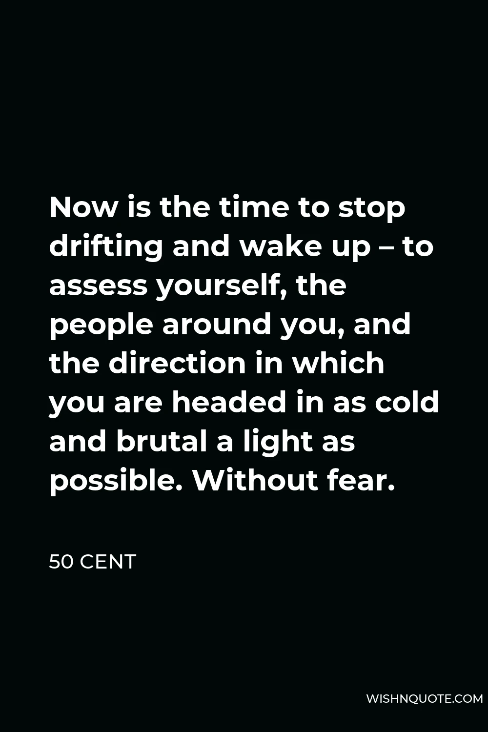 50 Cent Quote - Now is the time to stop drifting and wake up – to assess yourself, the people around you, and the direction in which you are headed in as cold and brutal a light as possible. Without fear.