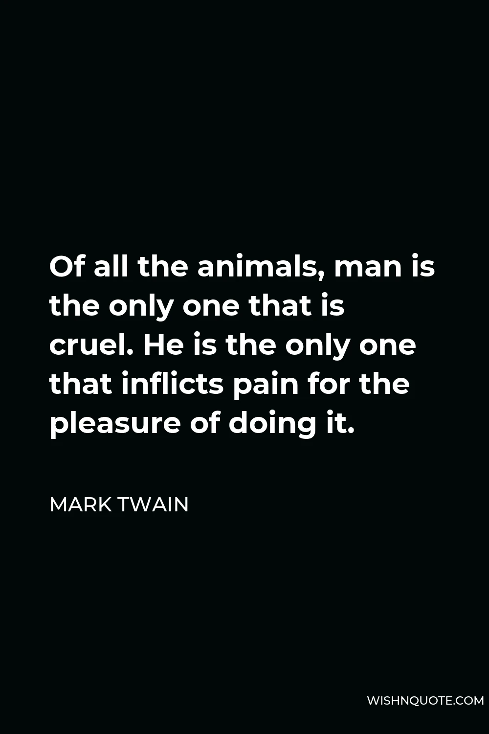Mark Twain Quote - Of all the animals, man is the only one that is cruel. He is the only one that inflicts pain for the pleasure of doing it.