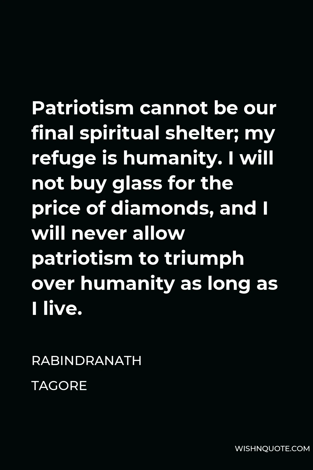 Rabindranath Tagore Quote - Patriotism cannot be our final spiritual shelter; my refuge is humanity. I will not buy glass for the price of diamonds, and I will never allow patriotism to triumph over humanity as long as I live.