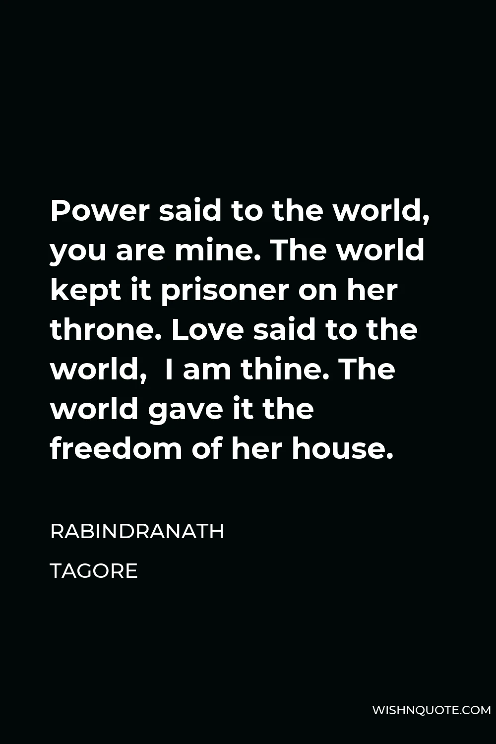 Rabindranath Tagore Quote - Power said to the world, you are mine. The world kept it prisoner on her throne. Love said to the world,  I am thine. The world gave it the freedom of her house.