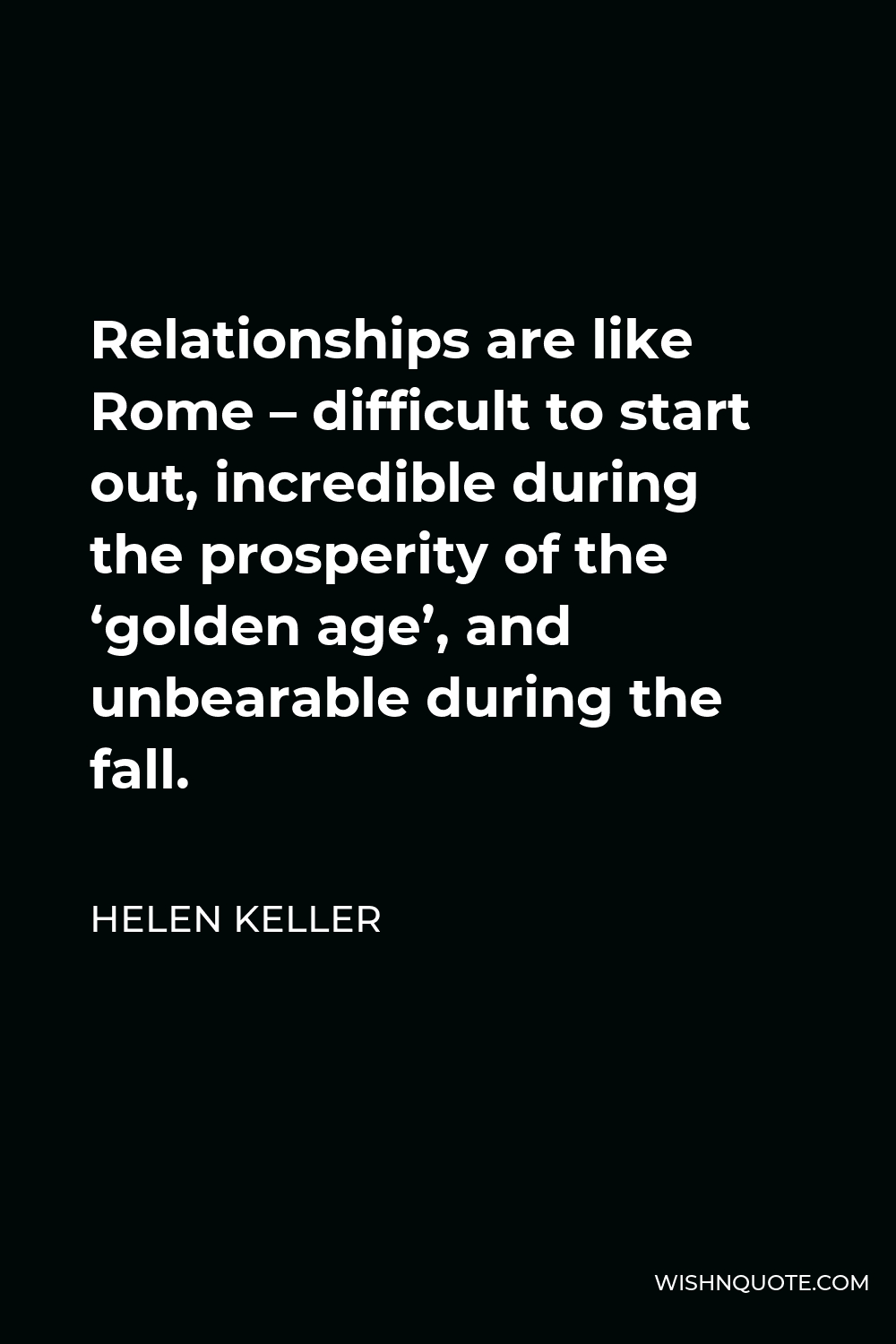 Helen Keller Quote - Relationships are like Rome – difficult to start out, incredible during the prosperity of the ‘golden age’, and unbearable during the fall.