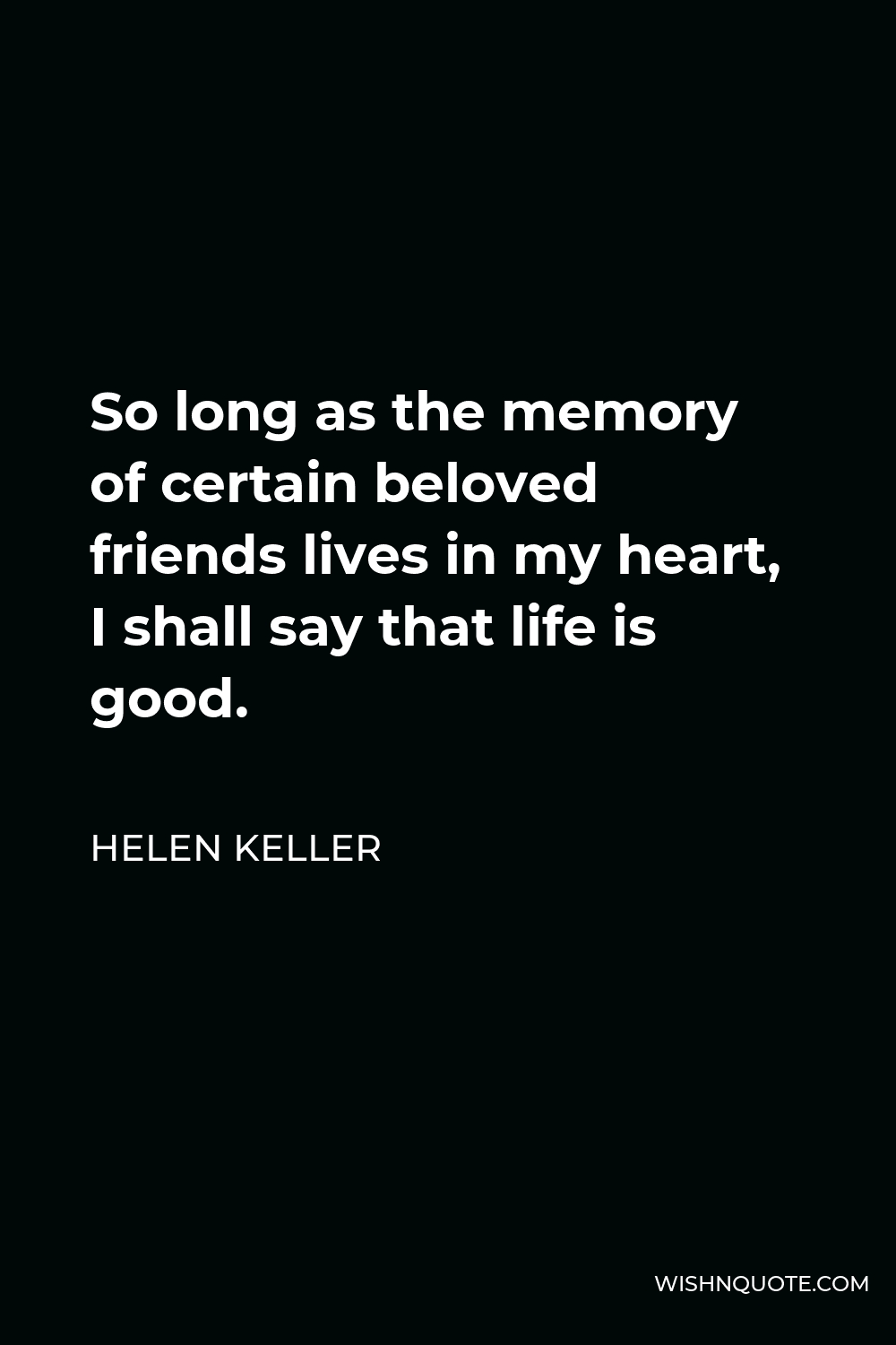 Helen Keller Quote - So long as the memory of certain beloved friends lives in my heart, I shall say that life is good.