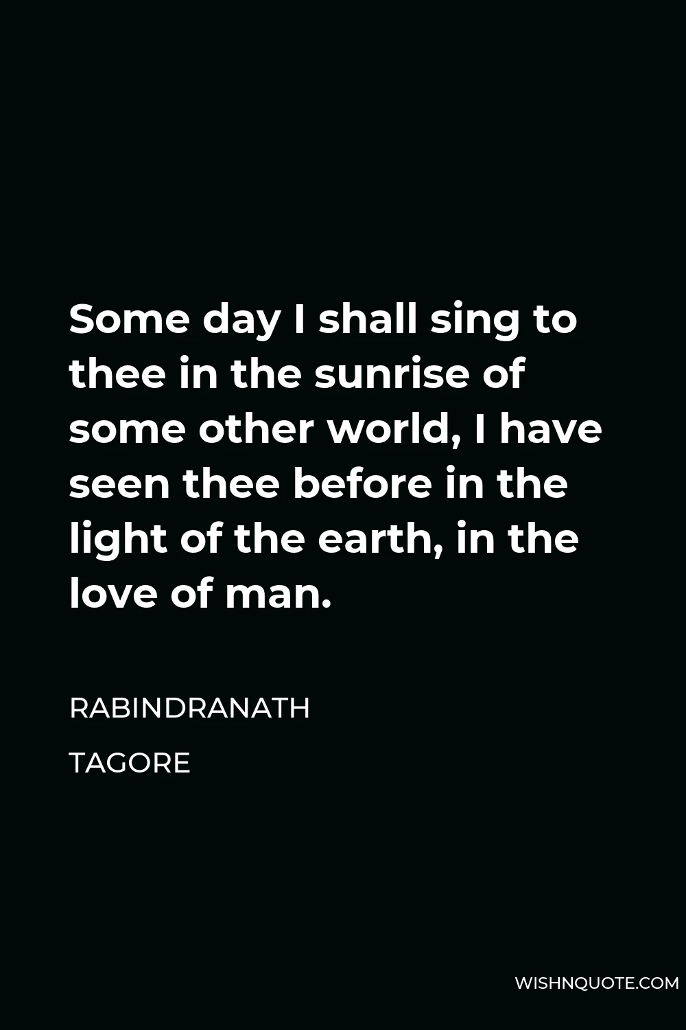 Rabindranath Tagore Quote - Some day I shall sing to thee in the sunrise of some other world, I have seen thee before in the light of the earth, in the love of man.