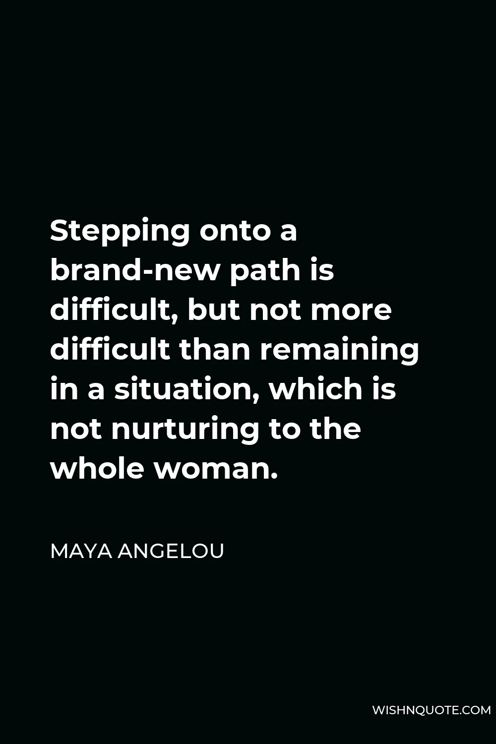 Maya Angelou Quote - Stepping onto a brand-new path is difficult, but not more difficult than remaining in a situation, which is not nurturing to the whole woman.