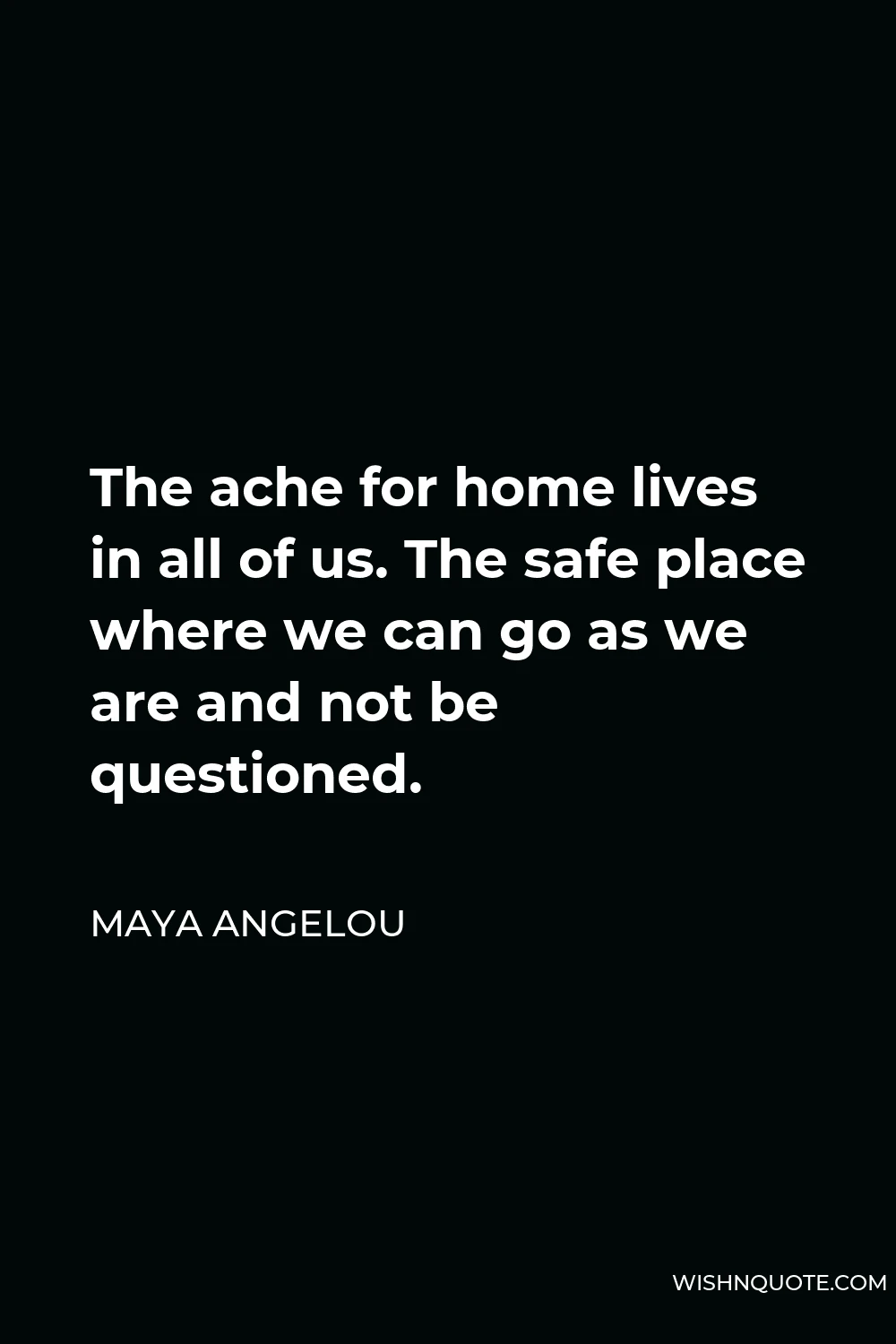 Maya Angelou Quote - The ache for home lives in all of us. The safe place where we can go as we are and not be questioned.