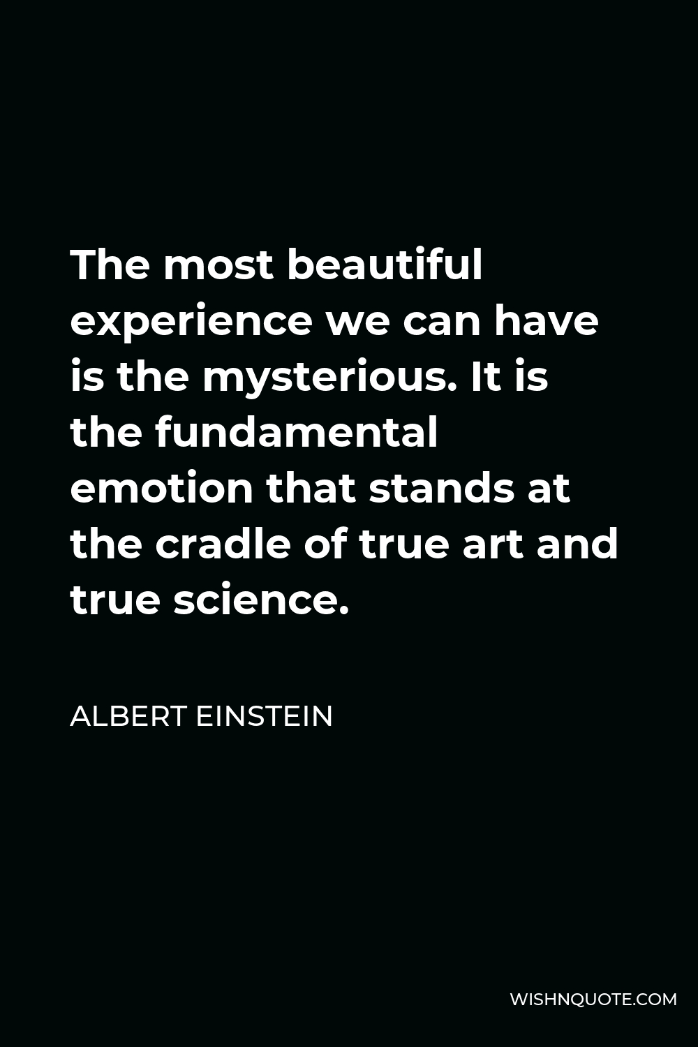 Albert Einstein Quote - The most beautiful experience we can have is the mysterious. It is the fundamental emotion that stands at the cradle of true art and true science.