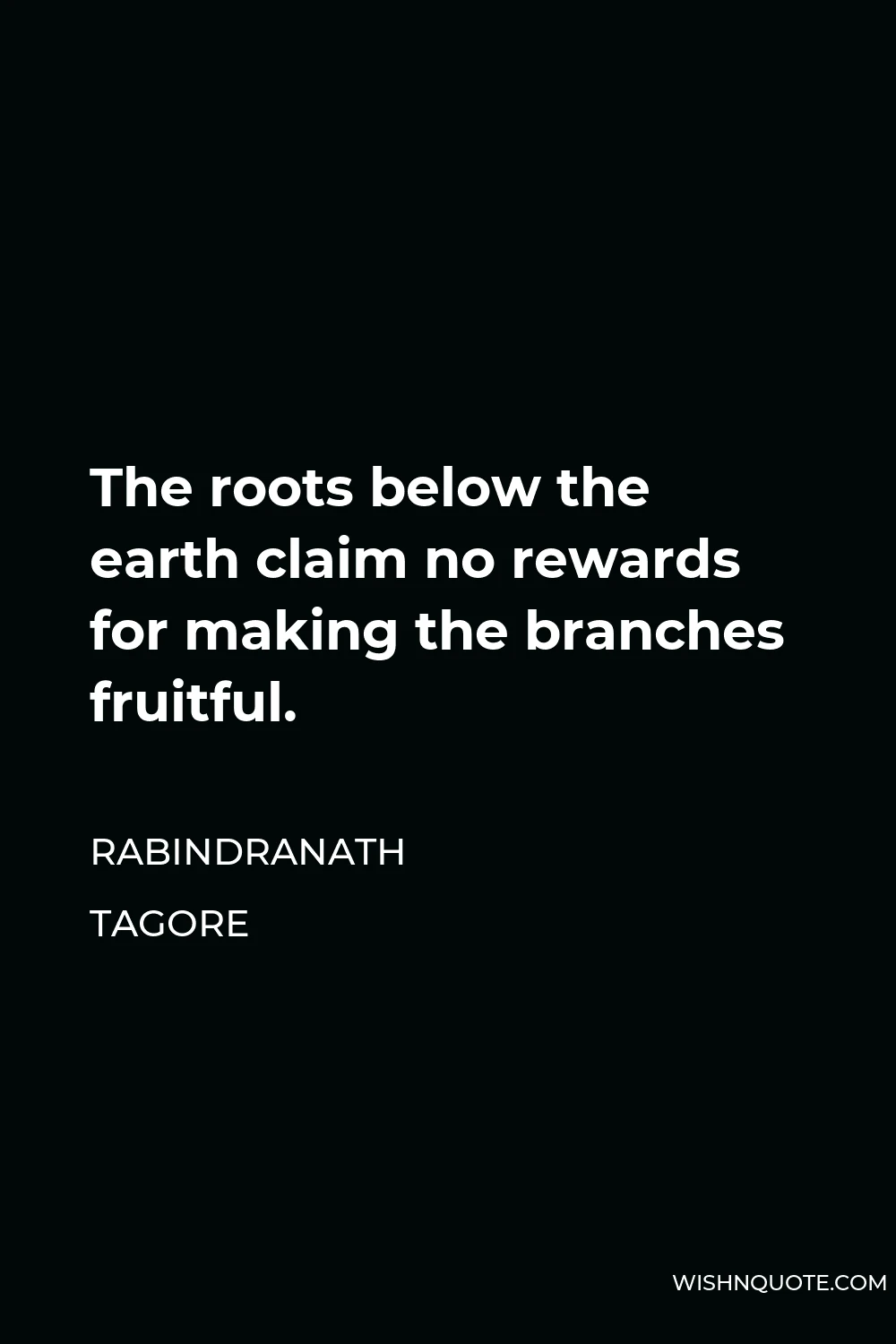 Rabindranath Tagore Quote - The roots below the earth claim no rewards for making the branches fruitful.