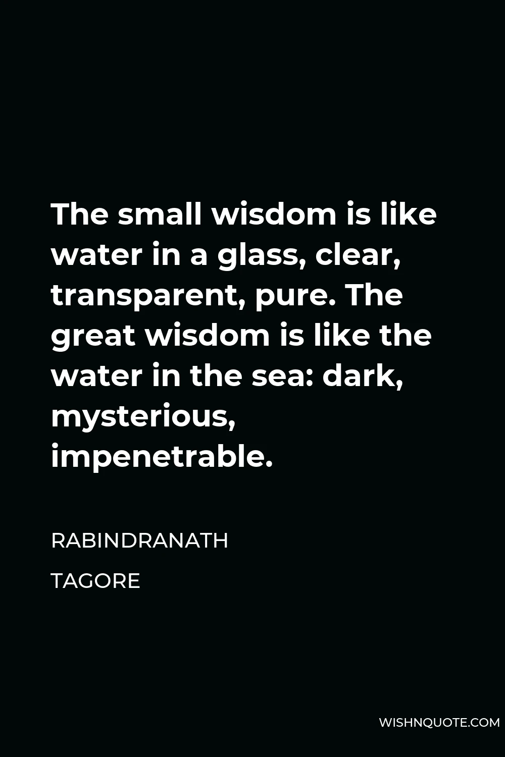 Rabindranath Tagore Quote - The small wisdom is like water in a glass, clear, transparent, pure. The great wisdom is like the water in the sea: dark, mysterious, impenetrable.