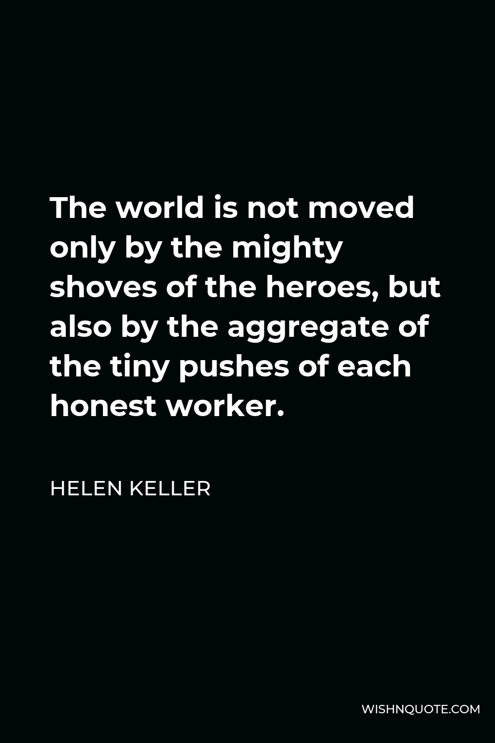 Helen Keller Quote - The world is not moved only by the mighty shoves of the heroes, but also by the aggregate of the tiny pushes of each honest worker.