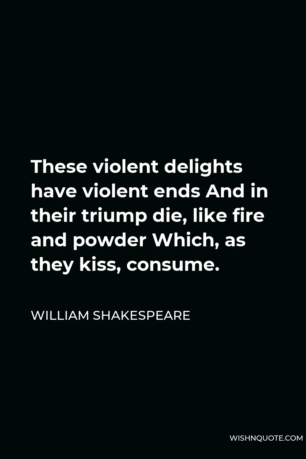 William Shakespeare Quote - These violent delights have violent ends And in their triump die, like fire and powder Which, as they kiss, consume.