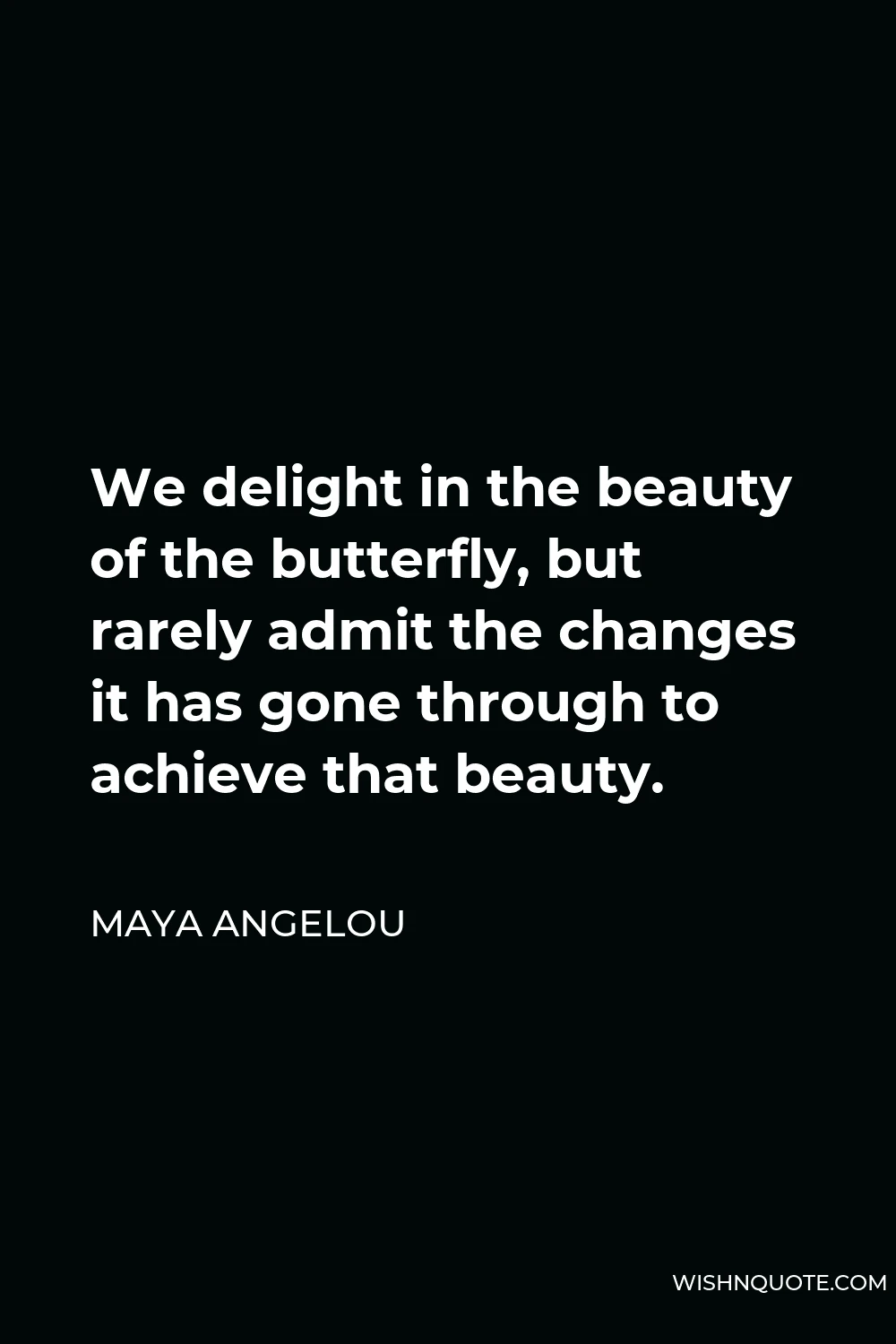 Maya Angelou Quote - We delight in the beauty of the butterfly, but rarely admit the changes it has gone through to achieve that beauty.