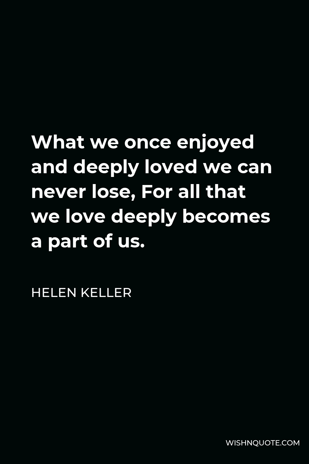 Helen Keller Quote - What we once enjoyed and deeply loved we can never lose, For all that we love deeply becomes a part of us.
