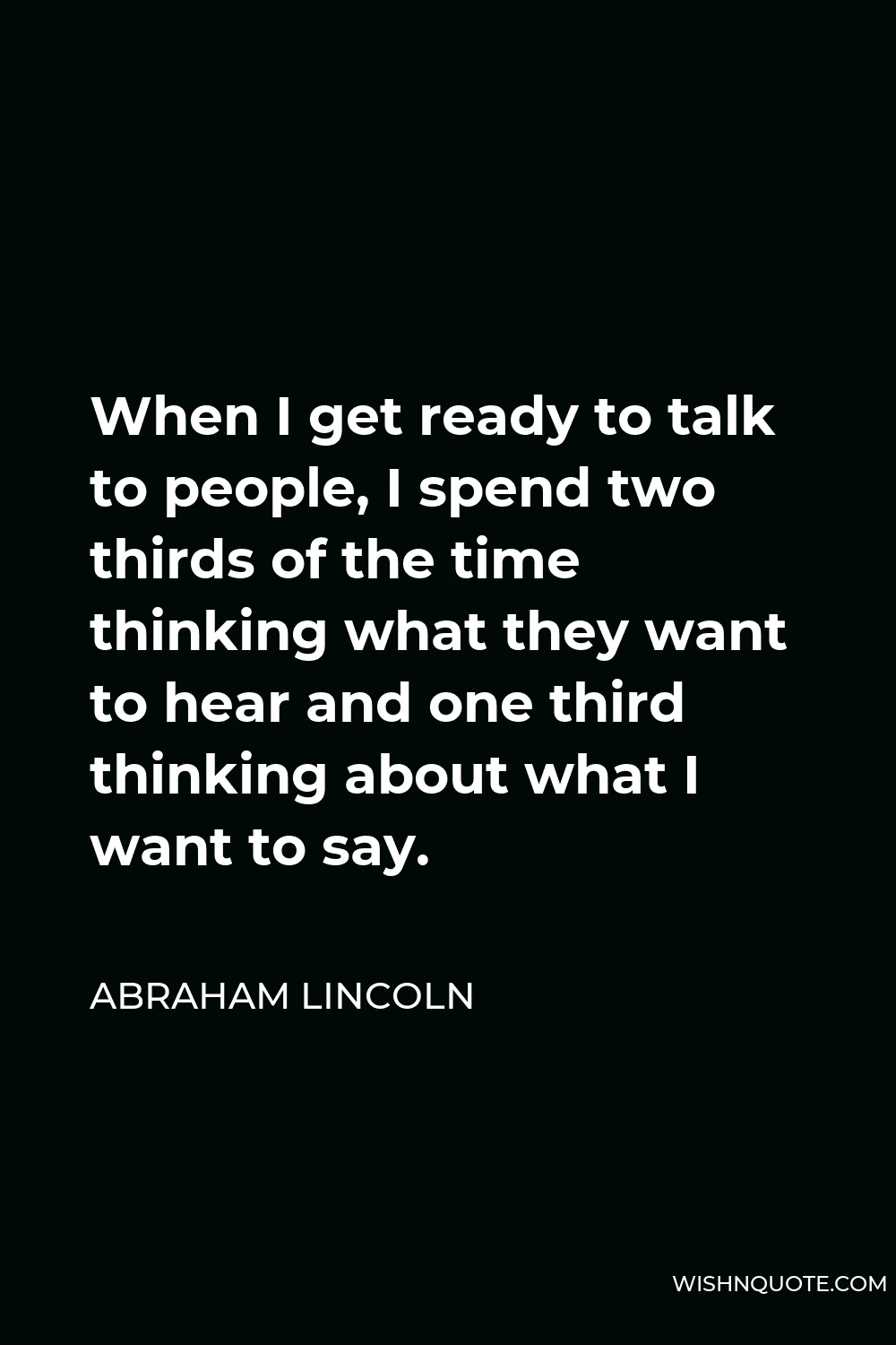 Abraham Lincoln Quote - When I get ready to talk to people, I spend two thirds of the time thinking what they want to hear and one third thinking about what I want to say.