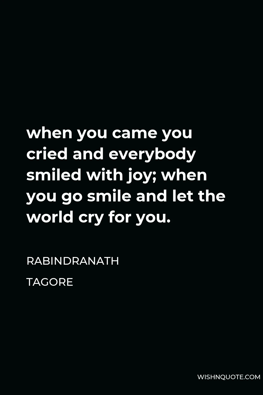 Rabindranath Tagore Quote - when you came you cried and everybody smiled with joy; when you go smile and let the world cry for you.