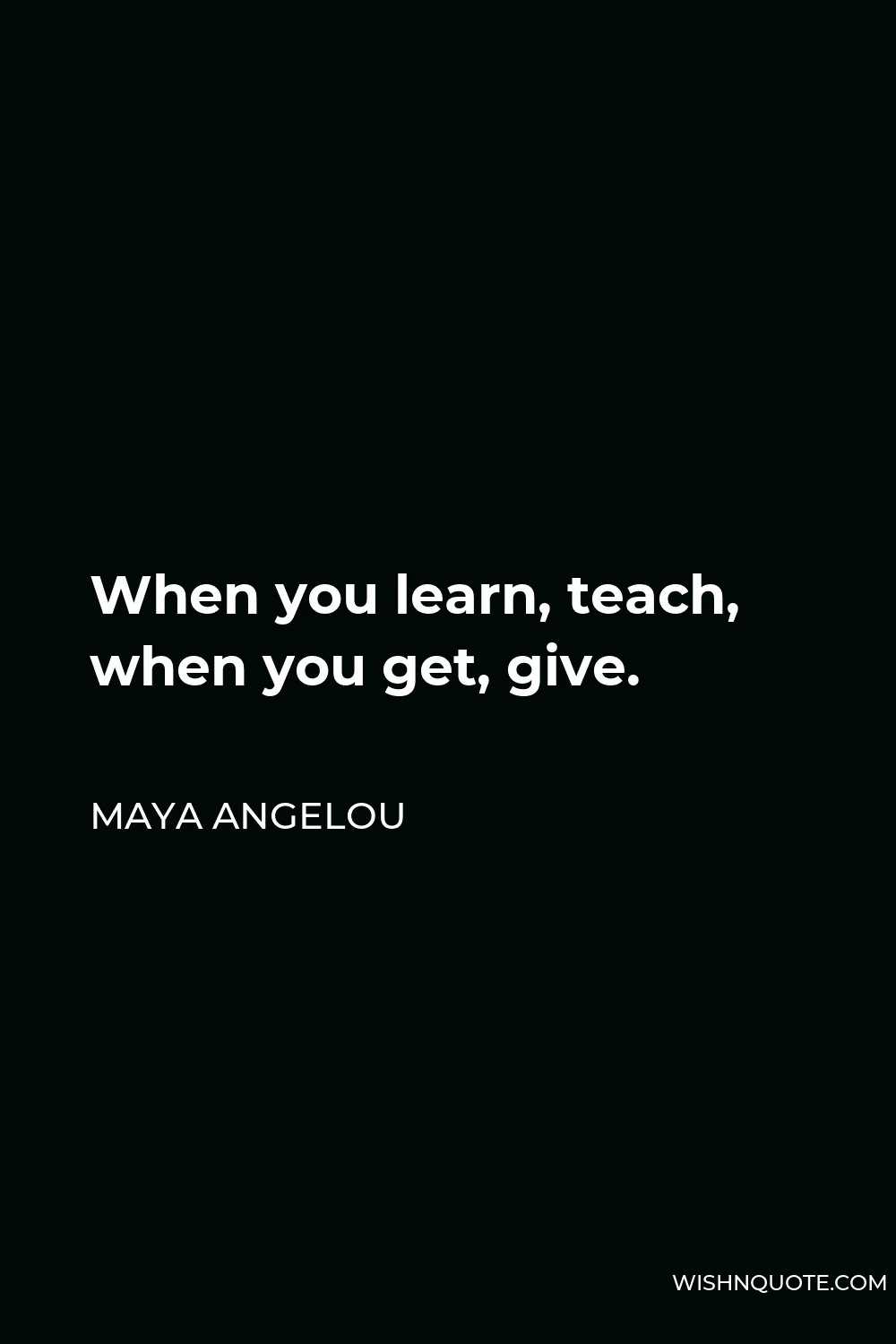 Maya Angelou Quote - When you learn, teach, when you get, give.