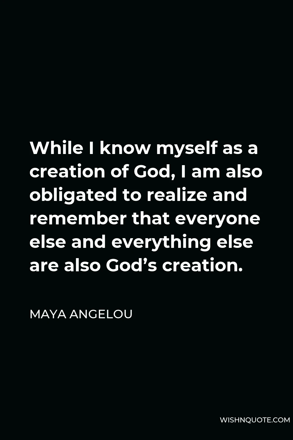 Maya Angelou Quote - While I know myself as a creation of God, I am also obligated to realize and remember that everyone else and everything else are also God’s creation.