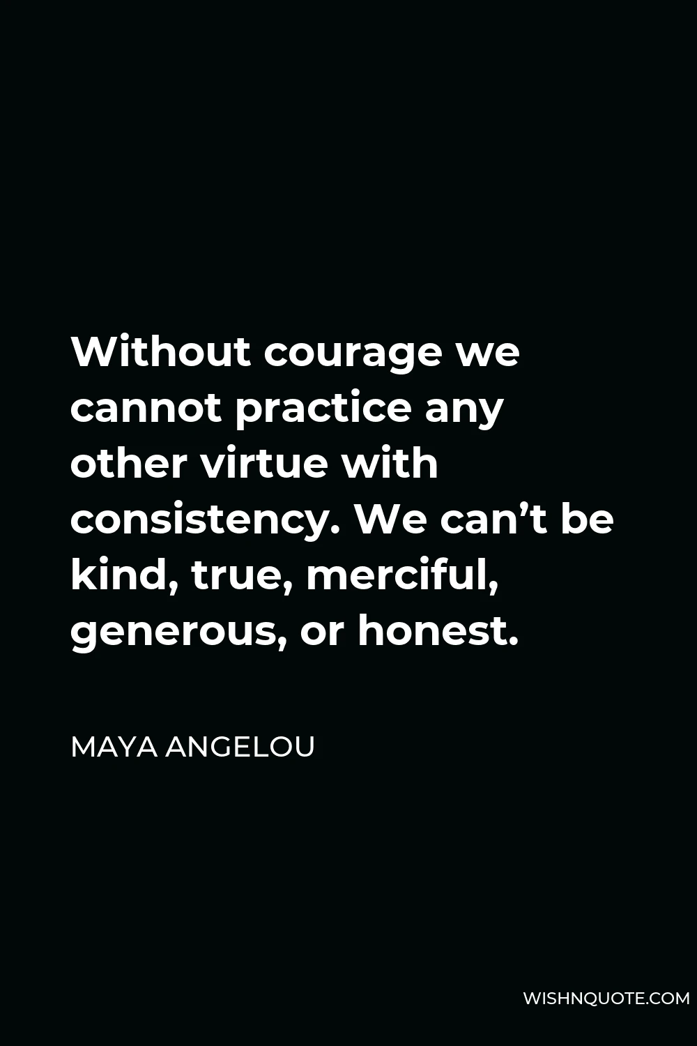 Maya Angelou Quote - Without courage we cannot practice any other virtue with consistency. We can’t be kind, true, merciful, generous, or honest.