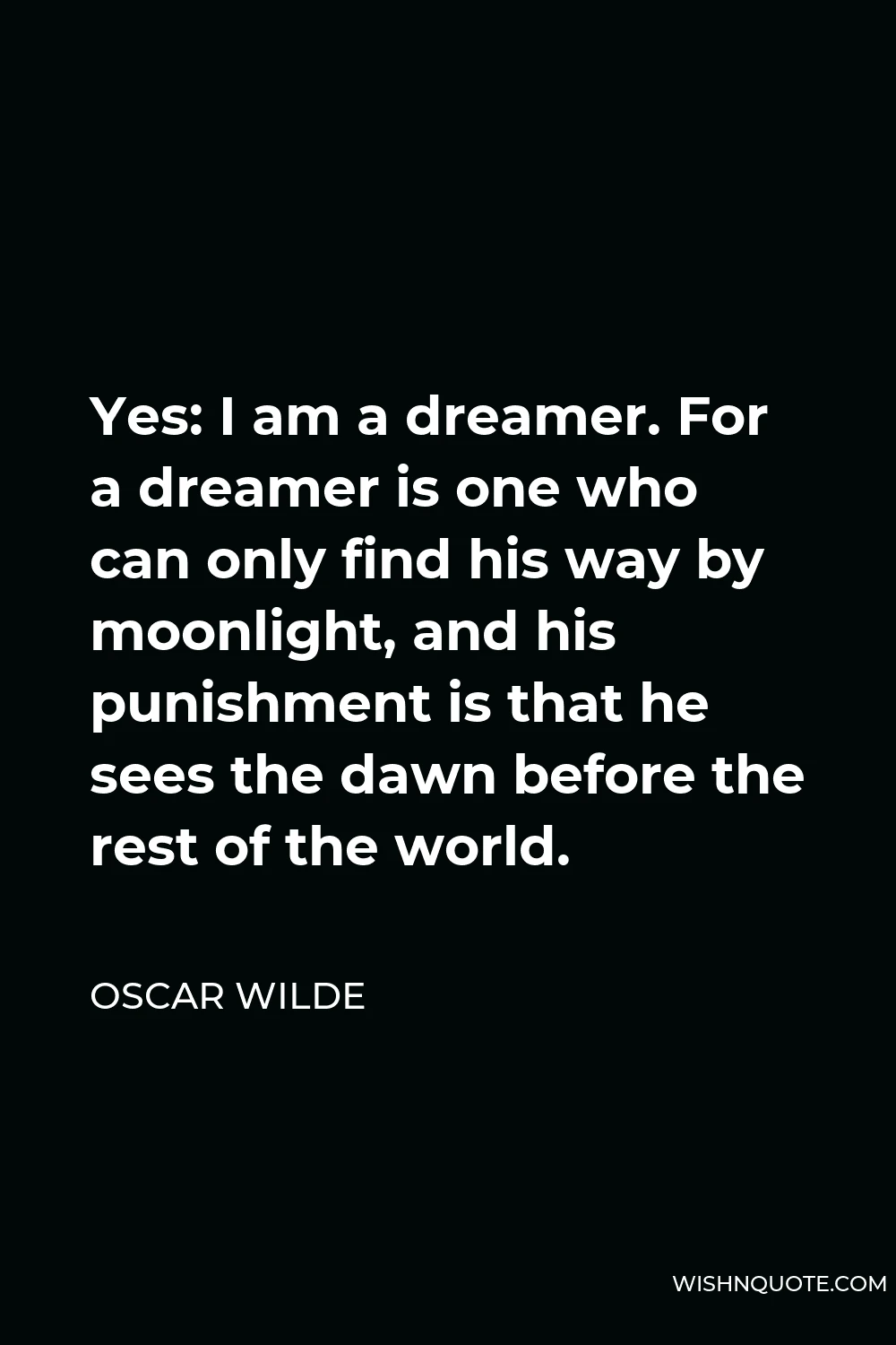 Oscar Wilde Quote - Yes: I am a dreamer. For a dreamer is one who can only find his way by moonlight, and his punishment is that he sees the dawn before the rest of the world.