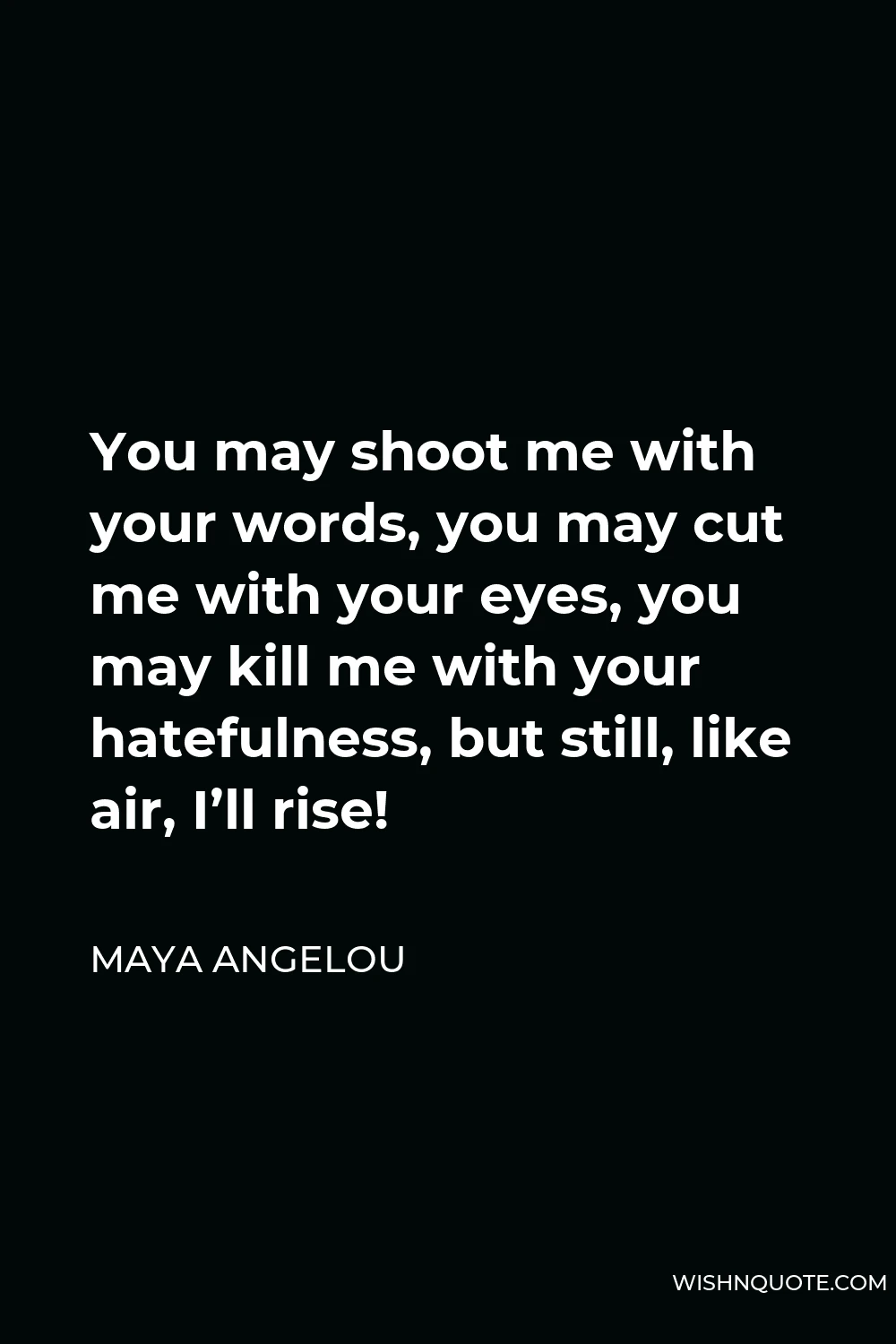 Maya Angelou Quote - You may shoot me with your words, you may cut me with your eyes, you may kill me with your hatefulness, but still, like air, I’ll rise!