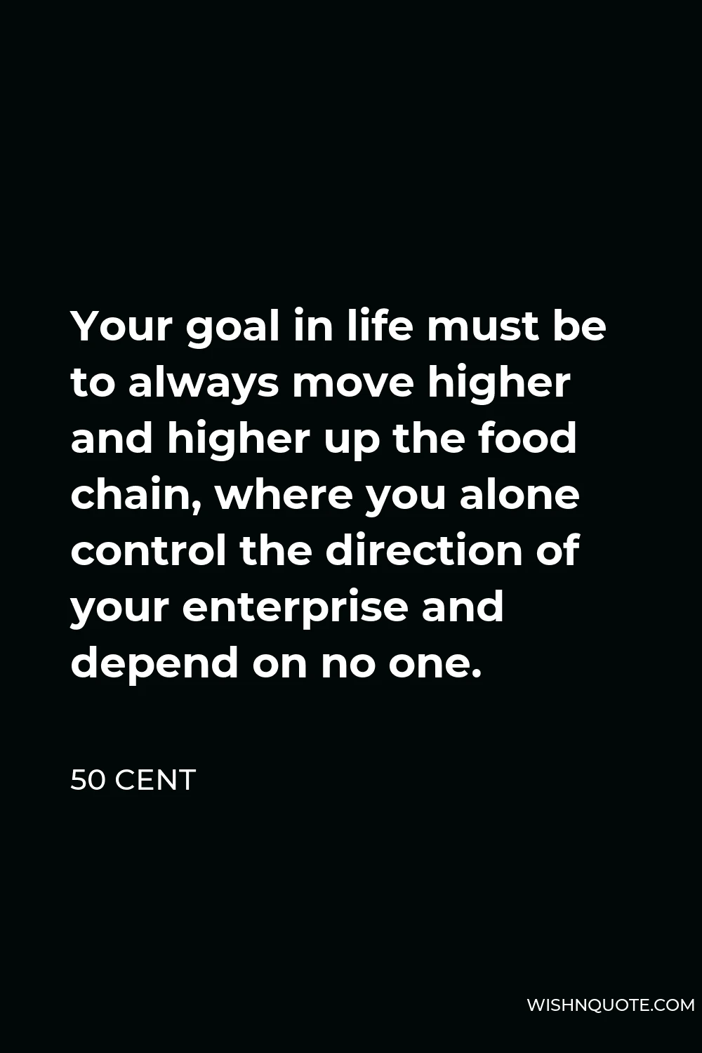 50 Cent Quote - Your goal in life must be to always move higher and higher up the food chain, where you alone control the direction of your enterprise and depend on no one.