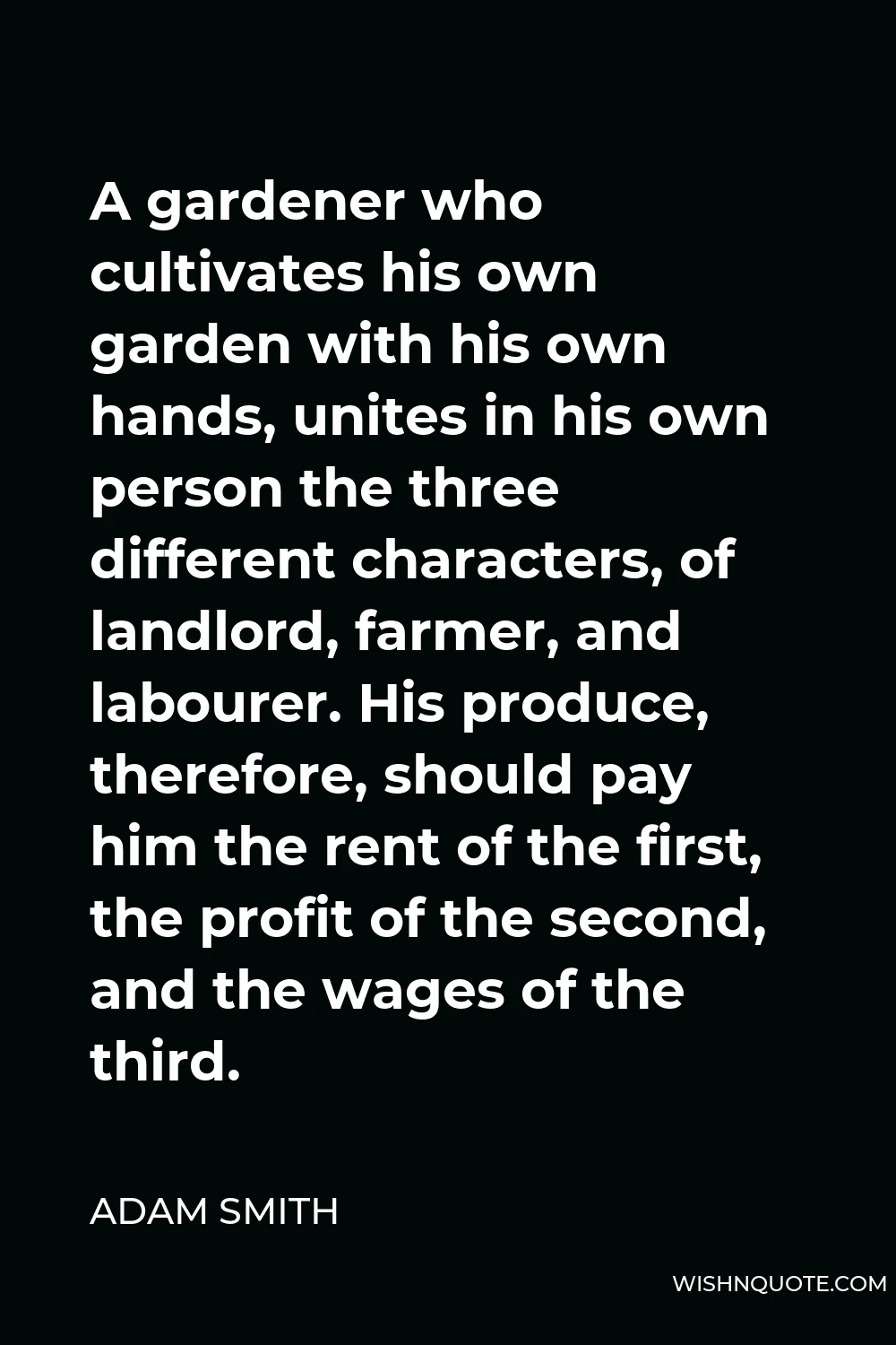 Adam Smith Quote - A gardener who cultivates his own garden with his own hands, unites in his own person the three different characters, of landlord, farmer, and labourer. His produce, therefore, should pay him the rent of the first, the profit of the second, and the wages of the third.