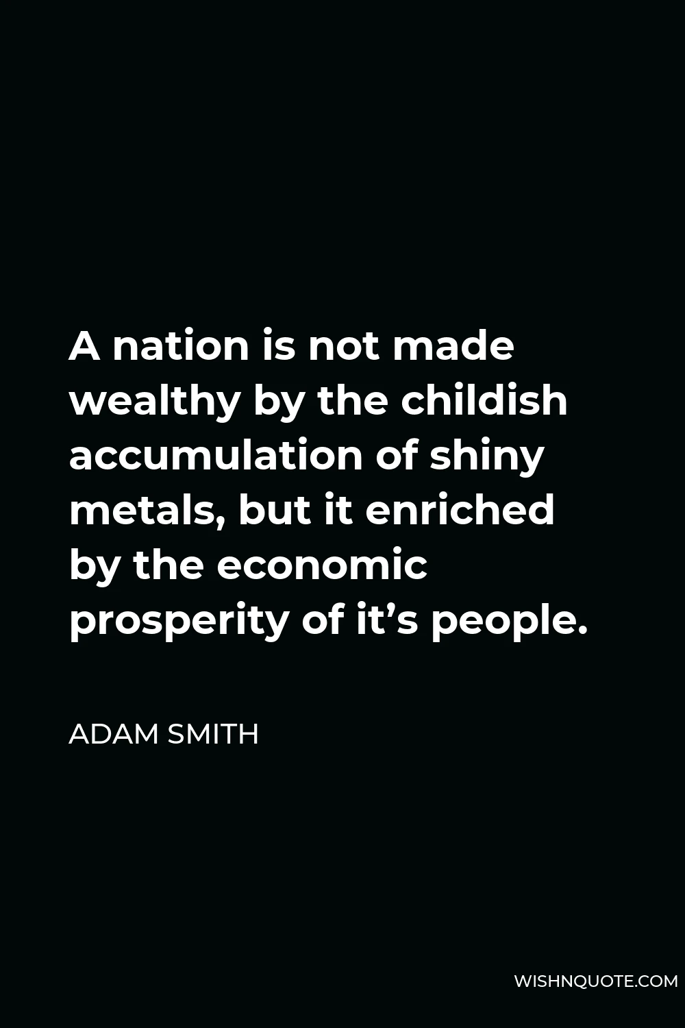 Adam Smith Quote - A nation is not made wealthy by the childish accumulation of shiny metals, but it enriched by the economic prosperity of it’s people.