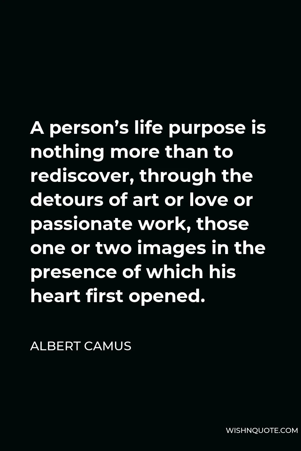 Albert Camus Quote - A person’s life purpose is nothing more than to rediscover, through the detours of art or love or passionate work, those one or two images in the presence of which his heart first opened.