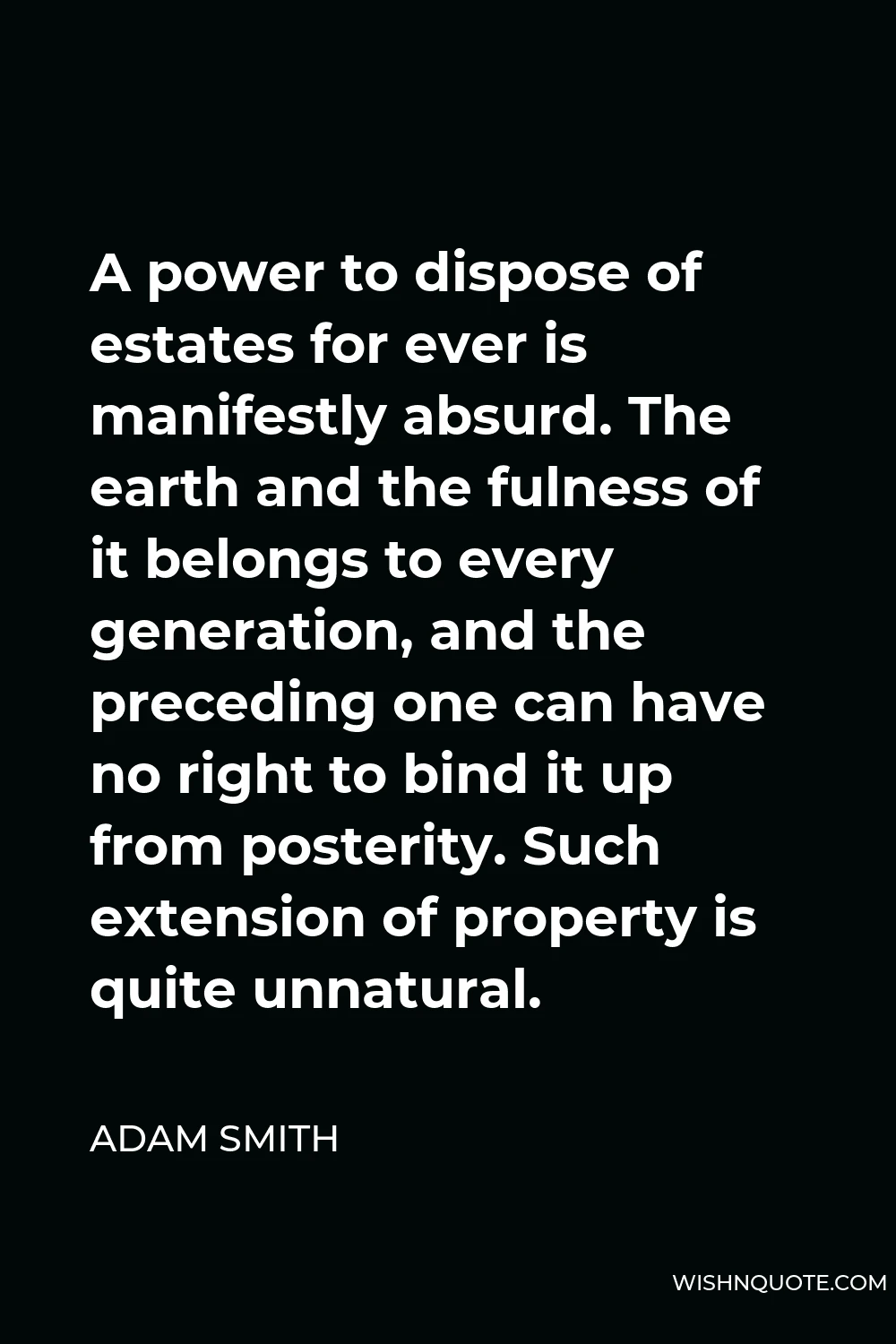 Adam Smith Quote - A power to dispose of estates for ever is manifestly absurd. The earth and the fulness of it belongs to every generation, and the preceding one can have no right to bind it up from posterity. Such extension of property is quite unnatural.