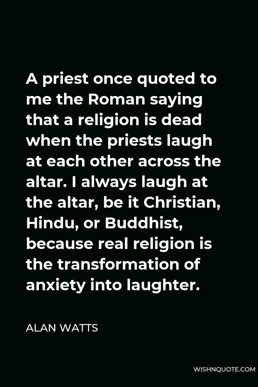 Alan Watts Quote - A priest once quoted to me the Roman saying that a religion is dead when the priests laugh at each other across the altar. I always laugh at the altar, be it Christian, Hindu, or Buddhist, because real religion is the transformation of anxiety into laughter.