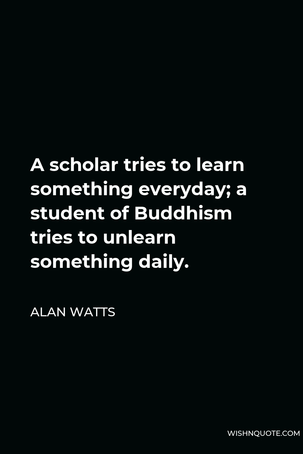Alan Watts Quote - A scholar tries to learn something everyday; a student of Buddhism tries to unlearn something daily.