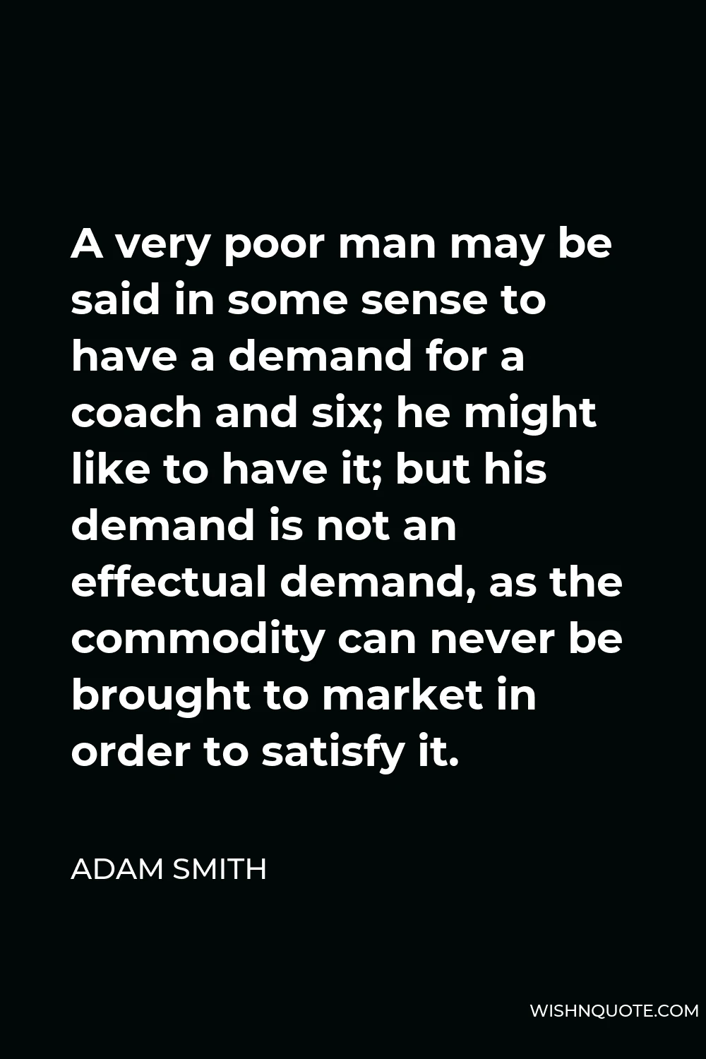 Adam Smith Quote - A very poor man may be said in some sense to have a demand for a coach and six; he might like to have it; but his demand is not an effectual demand, as the commodity can never be brought to market in order to satisfy it.