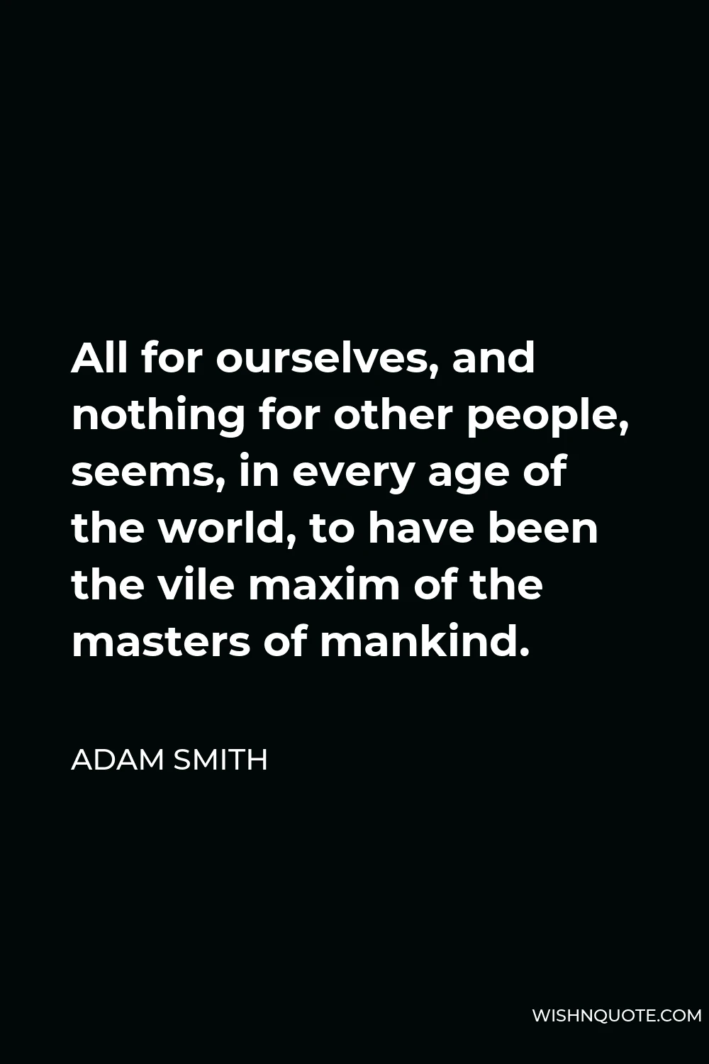 Adam Smith Quote - All for ourselves, and nothing for other people, seems, in every age of the world, to have been the vile maxim of the masters of mankind.