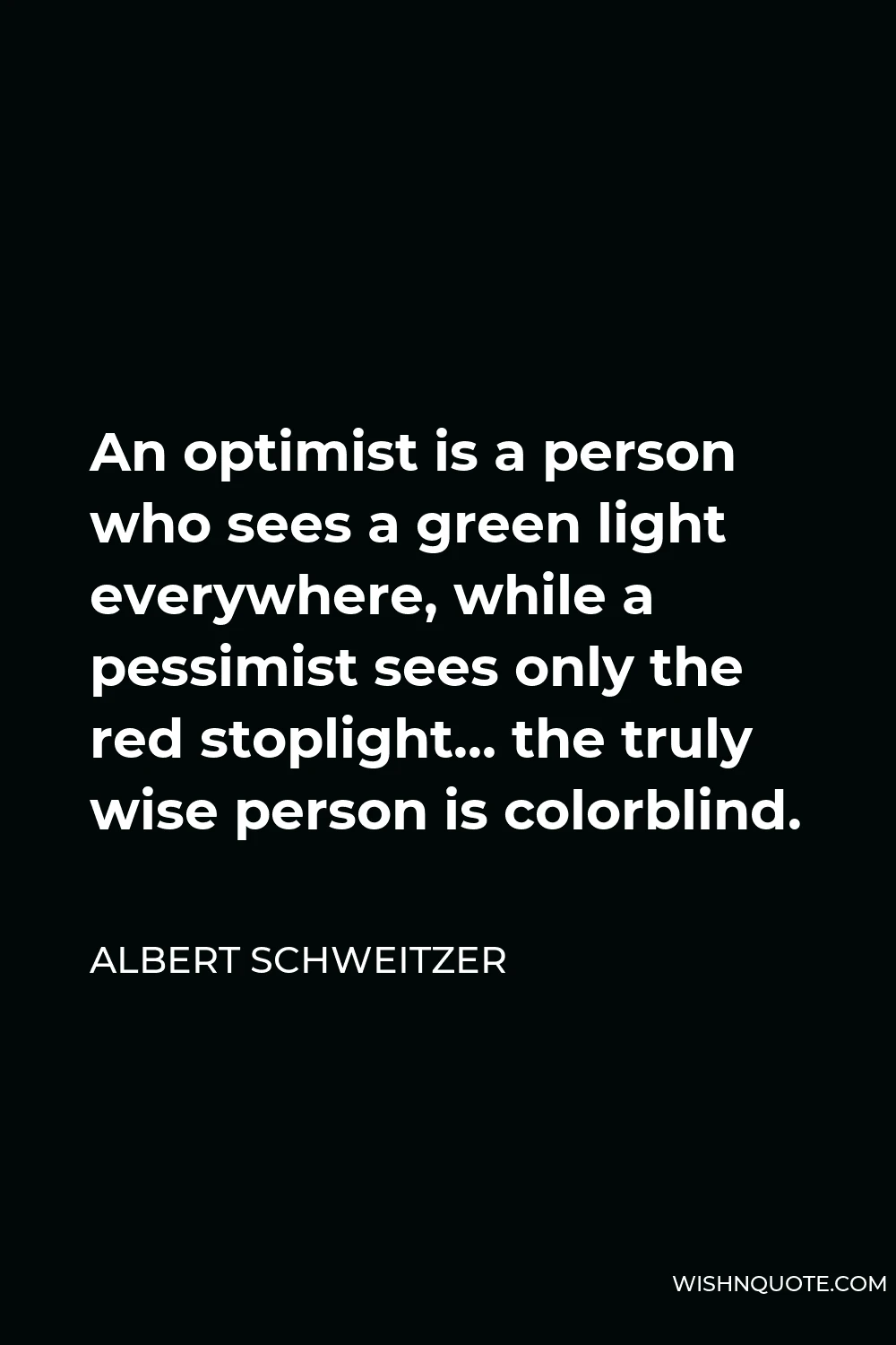 Albert Schweitzer Quote - An optimist is a person who sees a green light everywhere, while a pessimist sees only the red stoplight… the truly wise person is colorblind.
