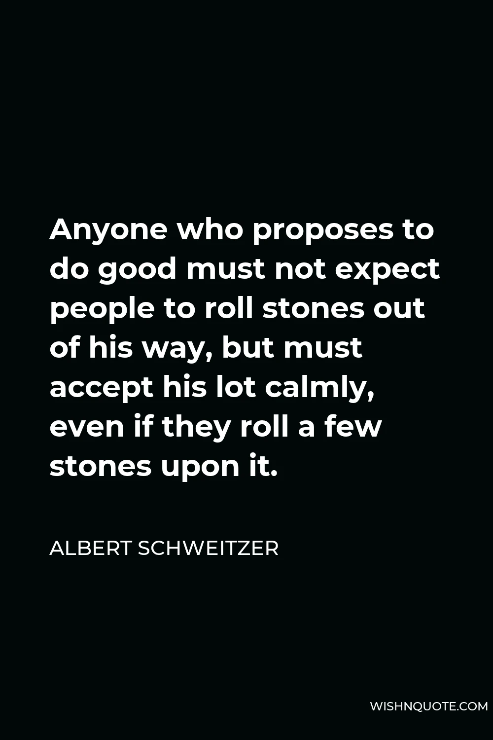 Albert Schweitzer Quote - Anyone who proposes to do good must not expect people to roll stones out of his way, but must accept his lot calmly, even if they roll a few stones upon it.