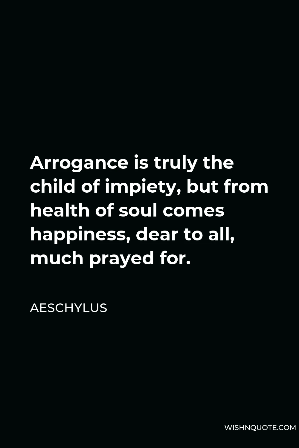 Aeschylus Quote - Arrogance is truly the child of impiety, but from health of soul comes happiness, dear to all, much prayed for.