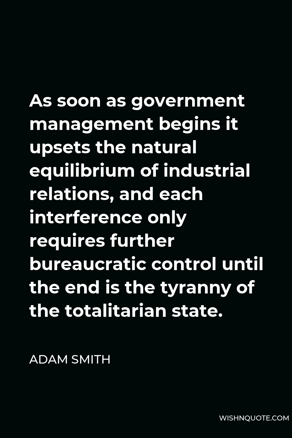 Adam Smith Quote - As soon as government management begins it upsets the natural equilibrium of industrial relations, and each interference only requires further bureaucratic control until the end is the tyranny of the totalitarian state.