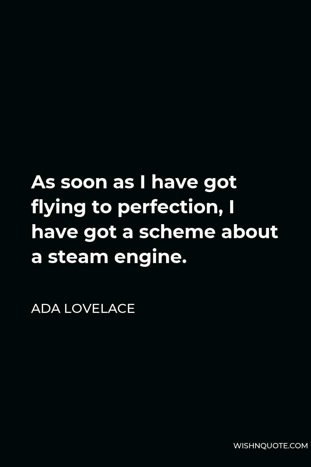 Ada Lovelace Quote - As soon as I have got flying to perfection, I have got a scheme about a steam engine.