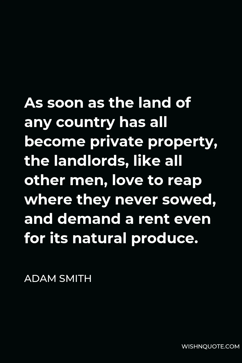 Adam Smith Quote - As soon as the land of any country has all become private property, the landlords, like all other men, love to reap where they never sowed, and demand a rent even for its natural produce.
