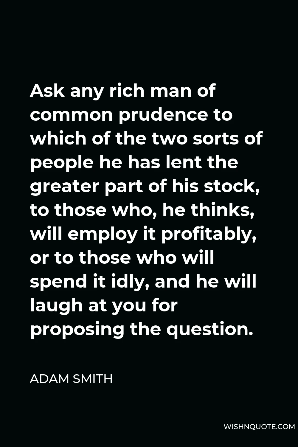 Adam Smith Quote - Ask any rich man of common prudence to which of the two sorts of people he has lent the greater part of his stock, to those who, he thinks, will employ it profitably, or to those who will spend it idly, and he will laugh at you for proposing the question.