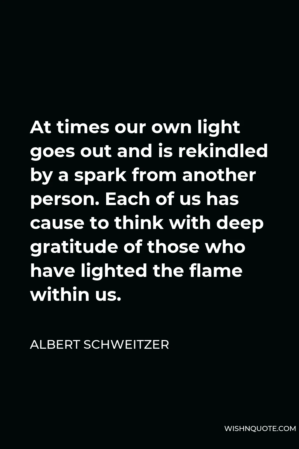 Albert Schweitzer Quote - At times our own light goes out and is rekindled by a spark from another person. Each of us has cause to think with deep gratitude of those who have lighted the flame within us.