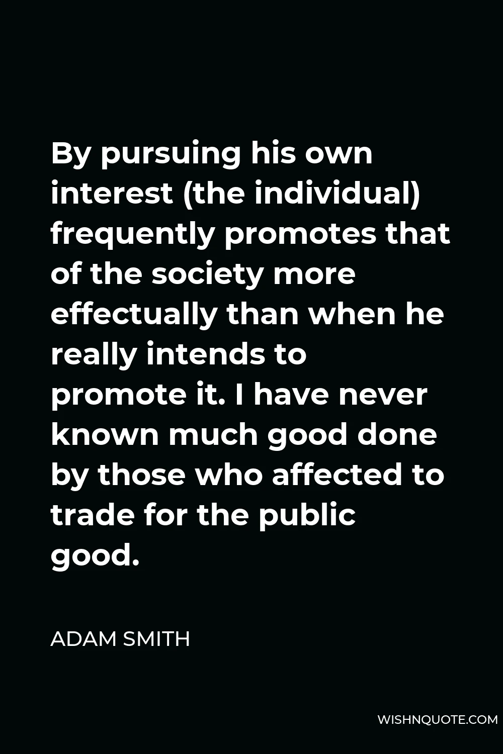 Adam Smith Quote - By pursuing his own interest (the individual) frequently promotes that of the society more effectually than when he really intends to promote it. I have never known much good done by those who affected to trade for the public good.