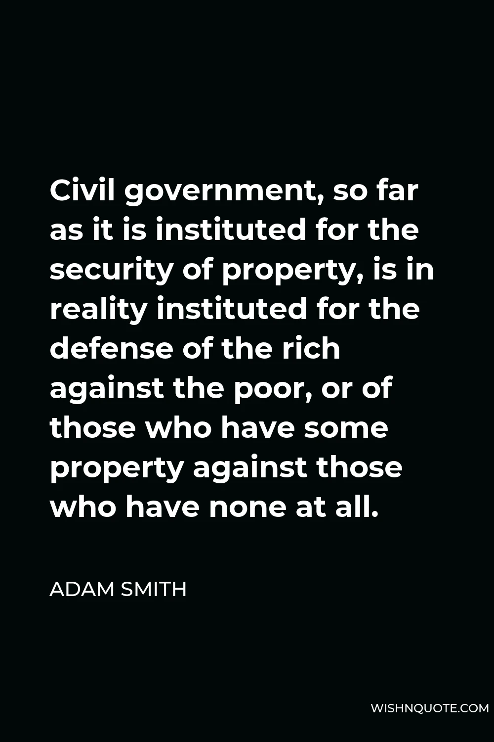 Adam Smith Quote - Civil government, so far as it is instituted for the security of property, is in reality instituted for the defense of the rich against the poor, or of those who have some property against those who have none at all.