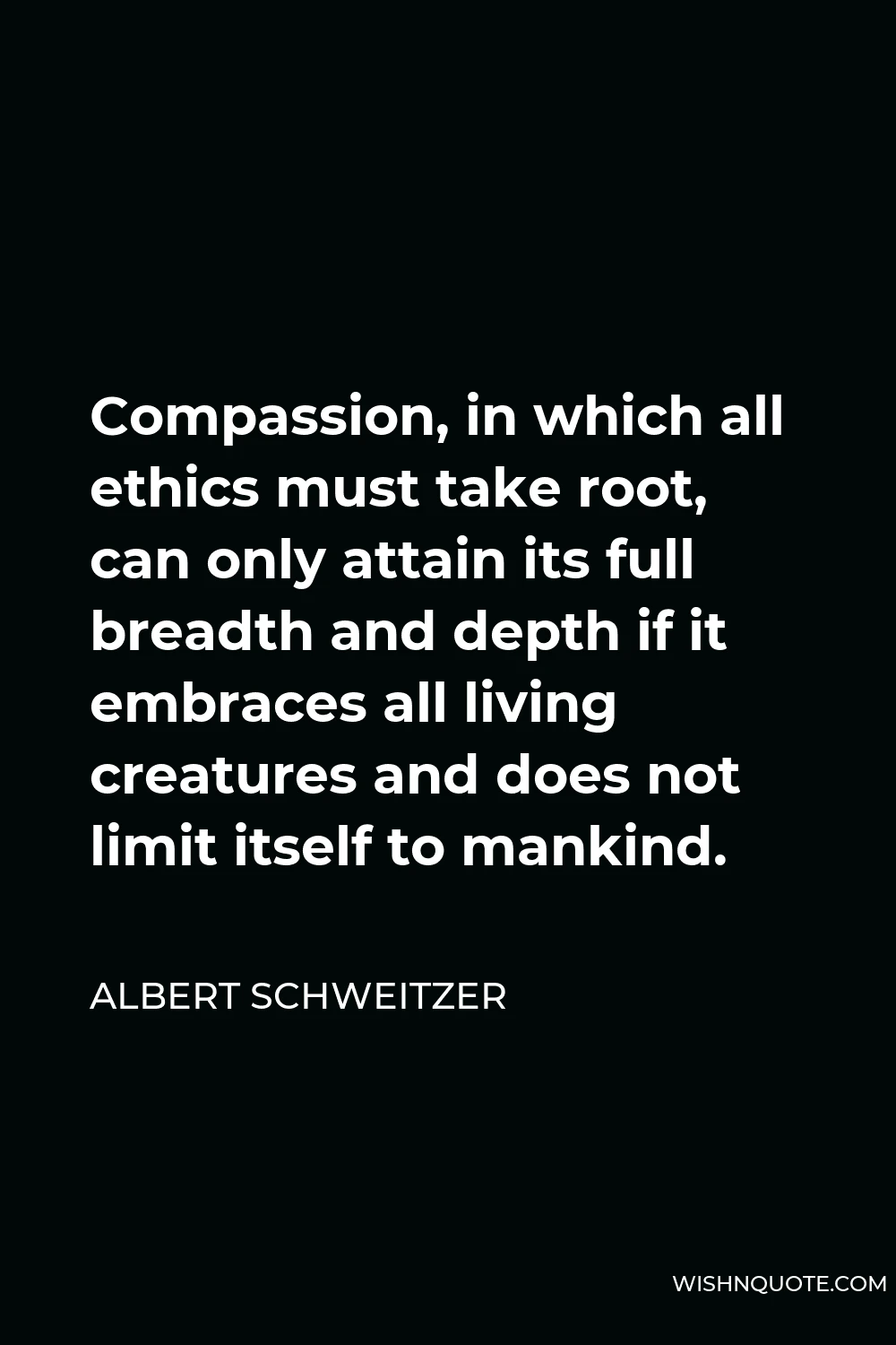 Albert Schweitzer Quote - Compassion, in which all ethics must take root, can only attain its full breadth and depth if it embraces all living creatures and does not limit itself to mankind.