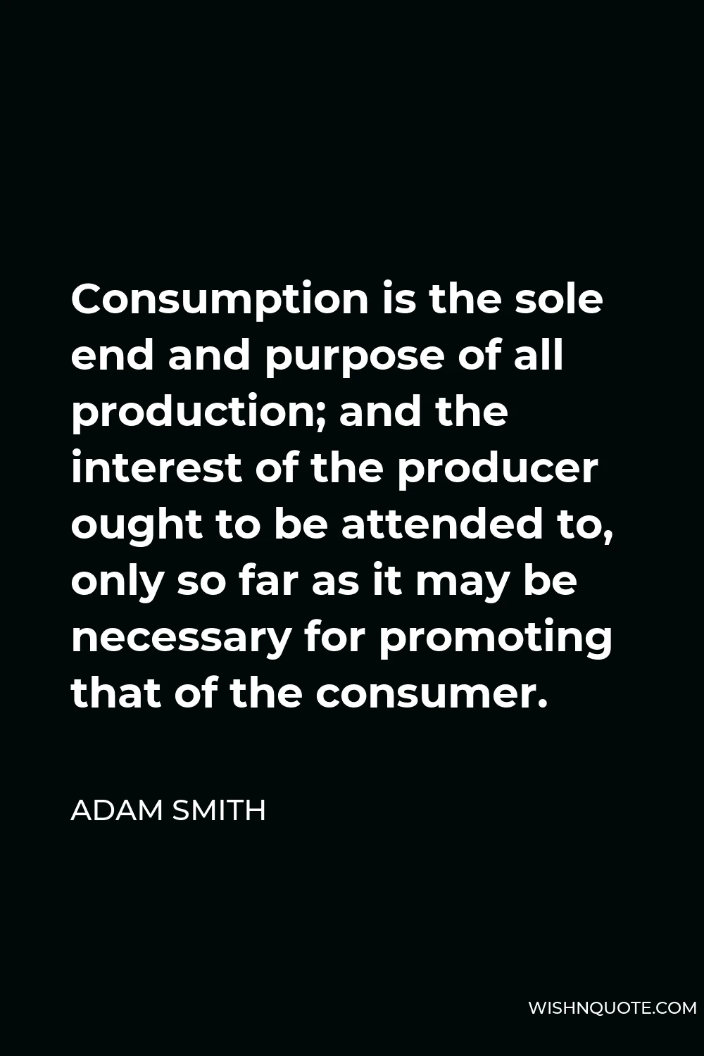 Adam Smith Quote - Consumption is the sole end and purpose of all production; and the interest of the producer ought to be attended to, only so far as it may be necessary for promoting that of the consumer.