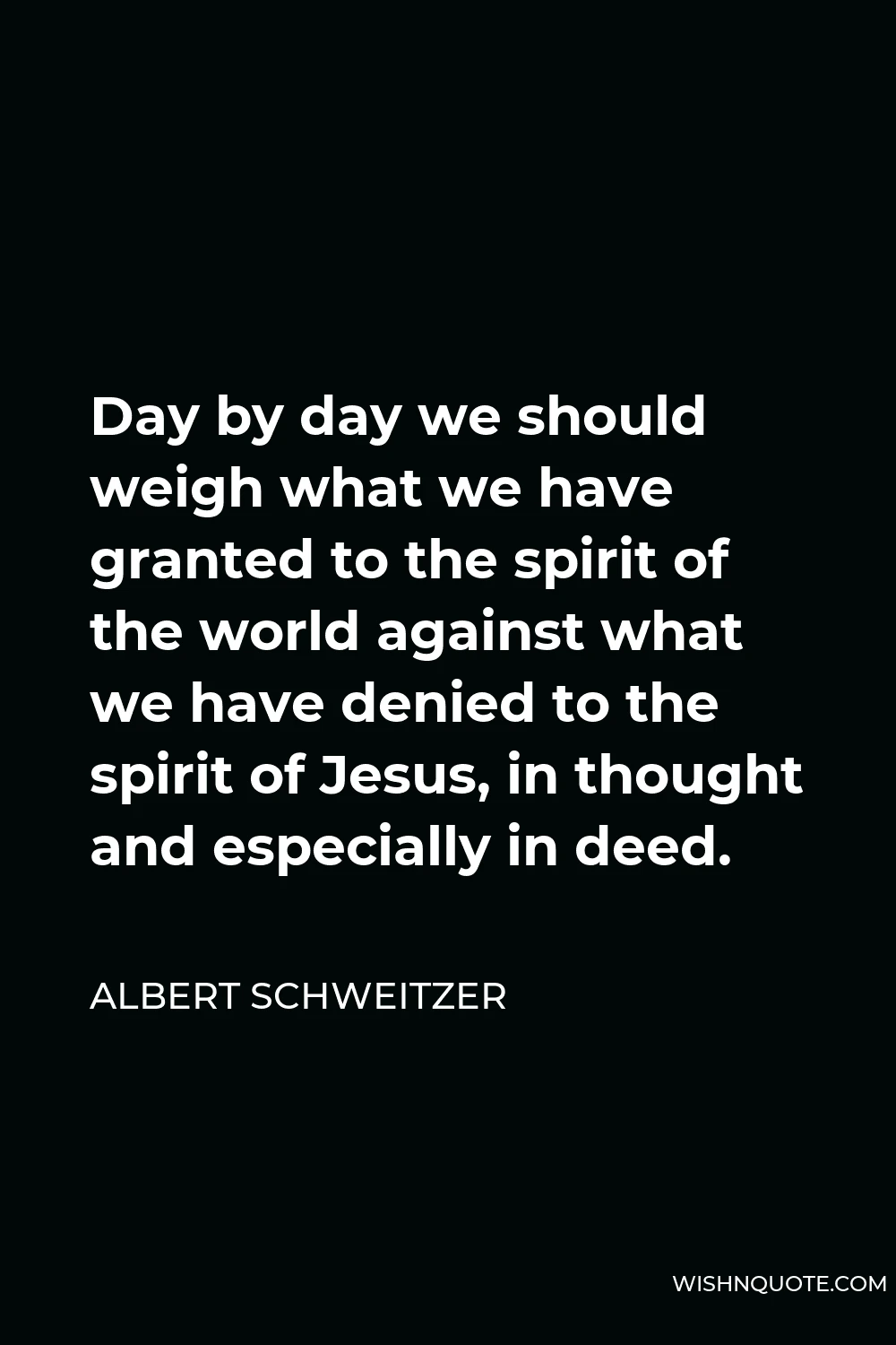 Albert Schweitzer Quote - Day by day we should weigh what we have granted to the spirit of the world against what we have denied to the spirit of Jesus, in thought and especially in deed.