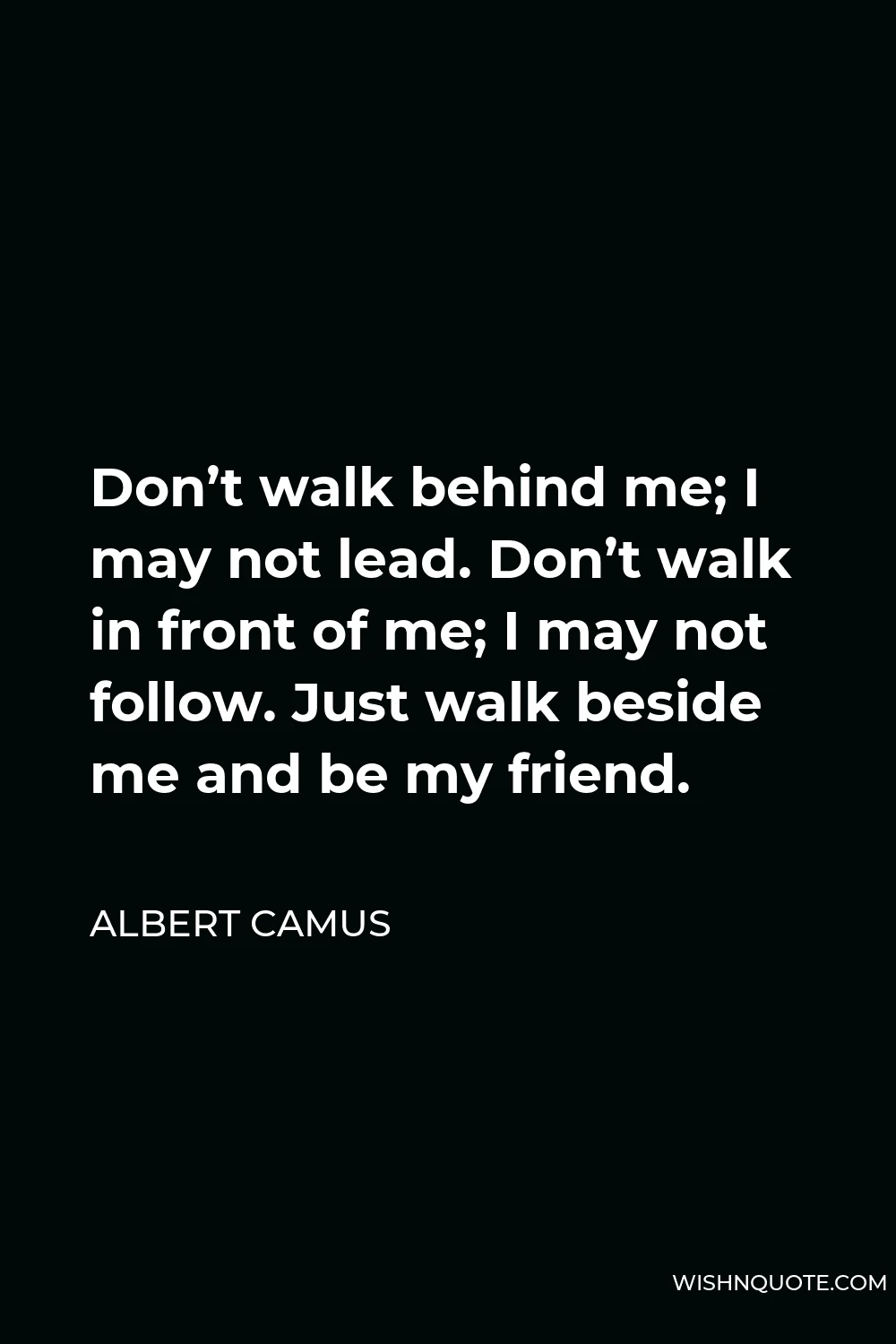 Albert Camus Quote - Don’t walk behind me; I may not lead. Don’t walk in front of me; I may not follow. Just walk beside me and be my friend.